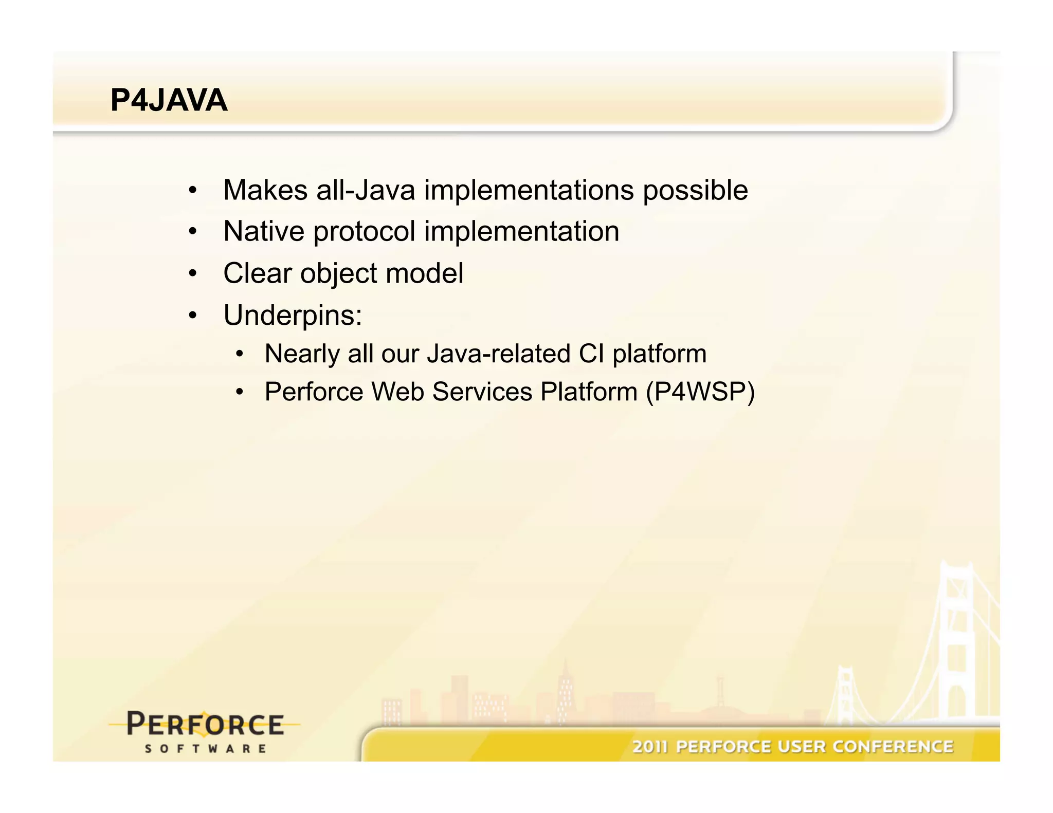 P4JAVA •  Makes all-Java implementations possible •  Native protocol implementation •  Clear object model •  Underpins: •  Nearly all our Java-related CI platform •  Perforce Web Services Platform (P4WSP) 