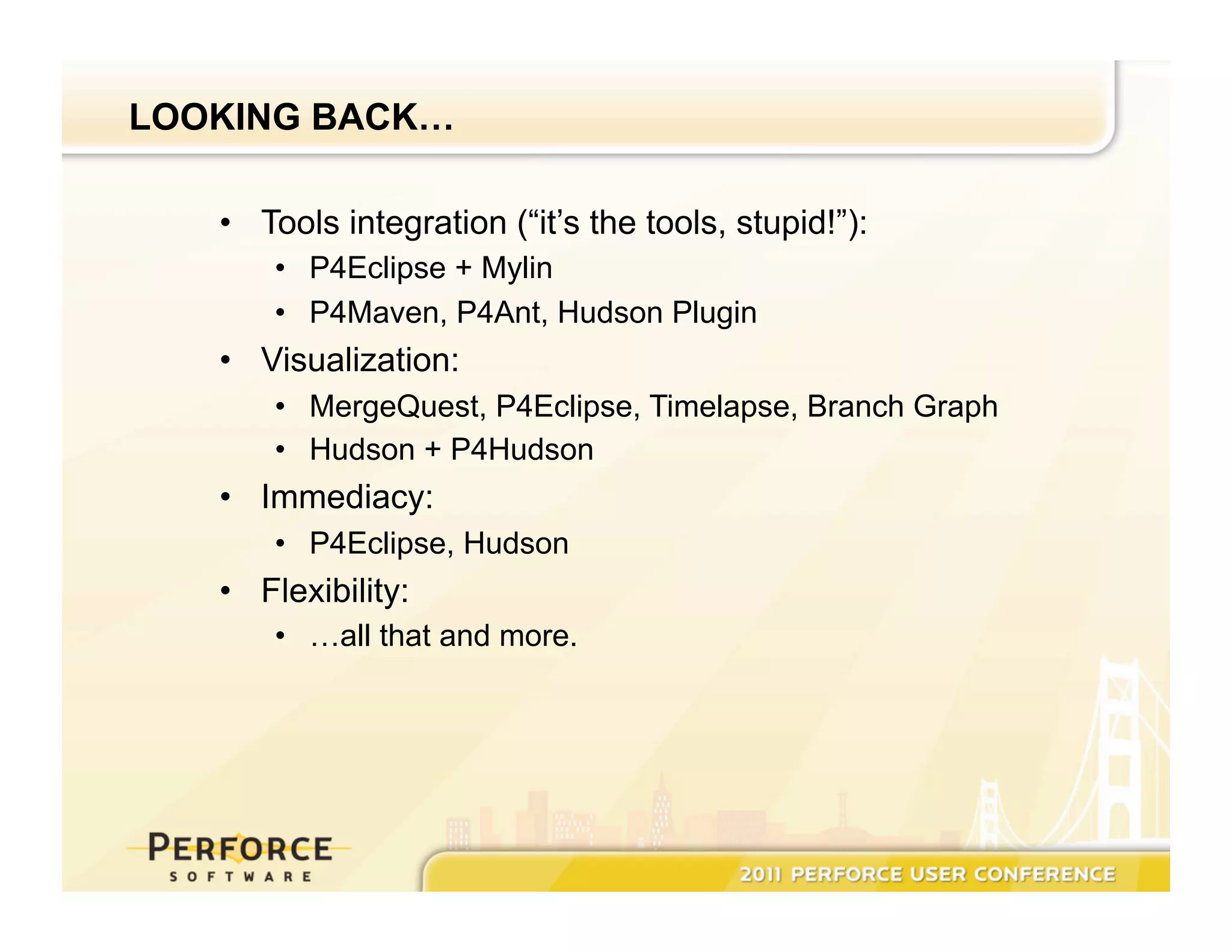 LOOKING BACK… •  Tools integration (“it’s the tools, stupid!”): •  P4Eclipse + Mylin •  P4Maven, P4Ant, Hudson Plugin •  Visualization: •  MergeQuest, P4Eclipse, Timelapse, Branch Graph •  Hudson + P4Hudson •  Immediacy: •  P4Eclipse, Hudson •  Flexibility: •  …all that and more. 