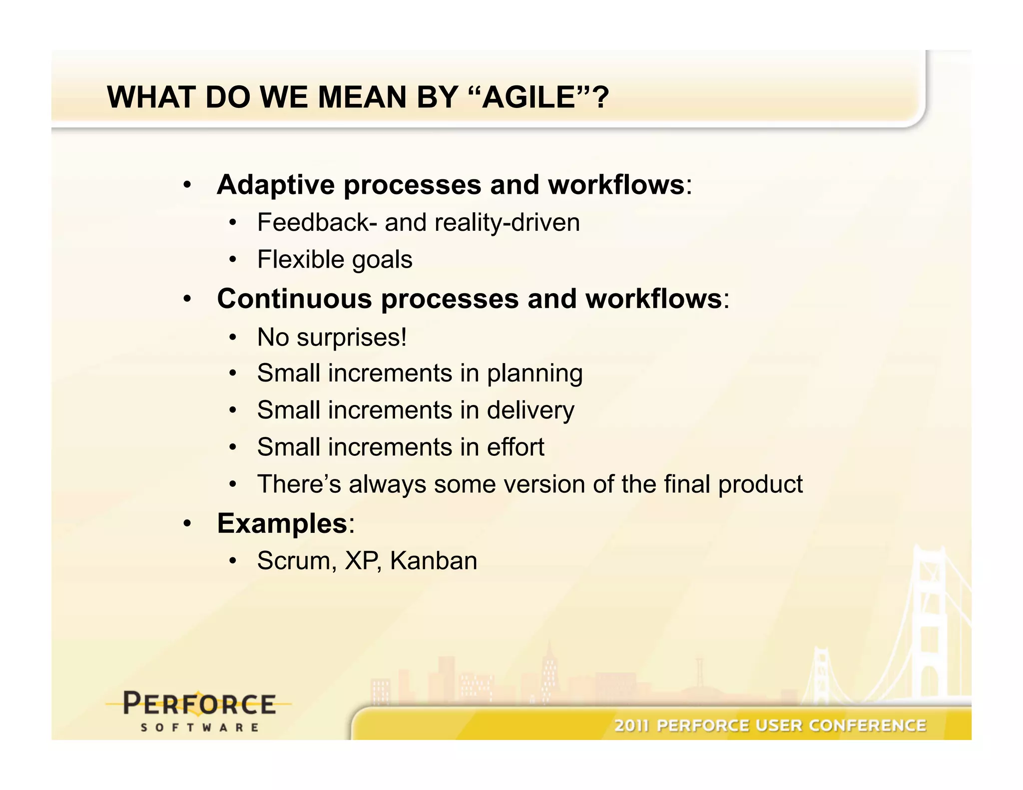 WHAT DO WE MEAN BY “AGILE”? •  Adaptive processes and workflows: •  Feedback- and reality-driven •  Flexible goals •  Continuous processes and workflows: •  No surprises! •  Small increments in planning •  Small increments in delivery •  Small increments in effort •  There’s always some version of the final product •  Examples: •  Scrum, XP, Kanban 
