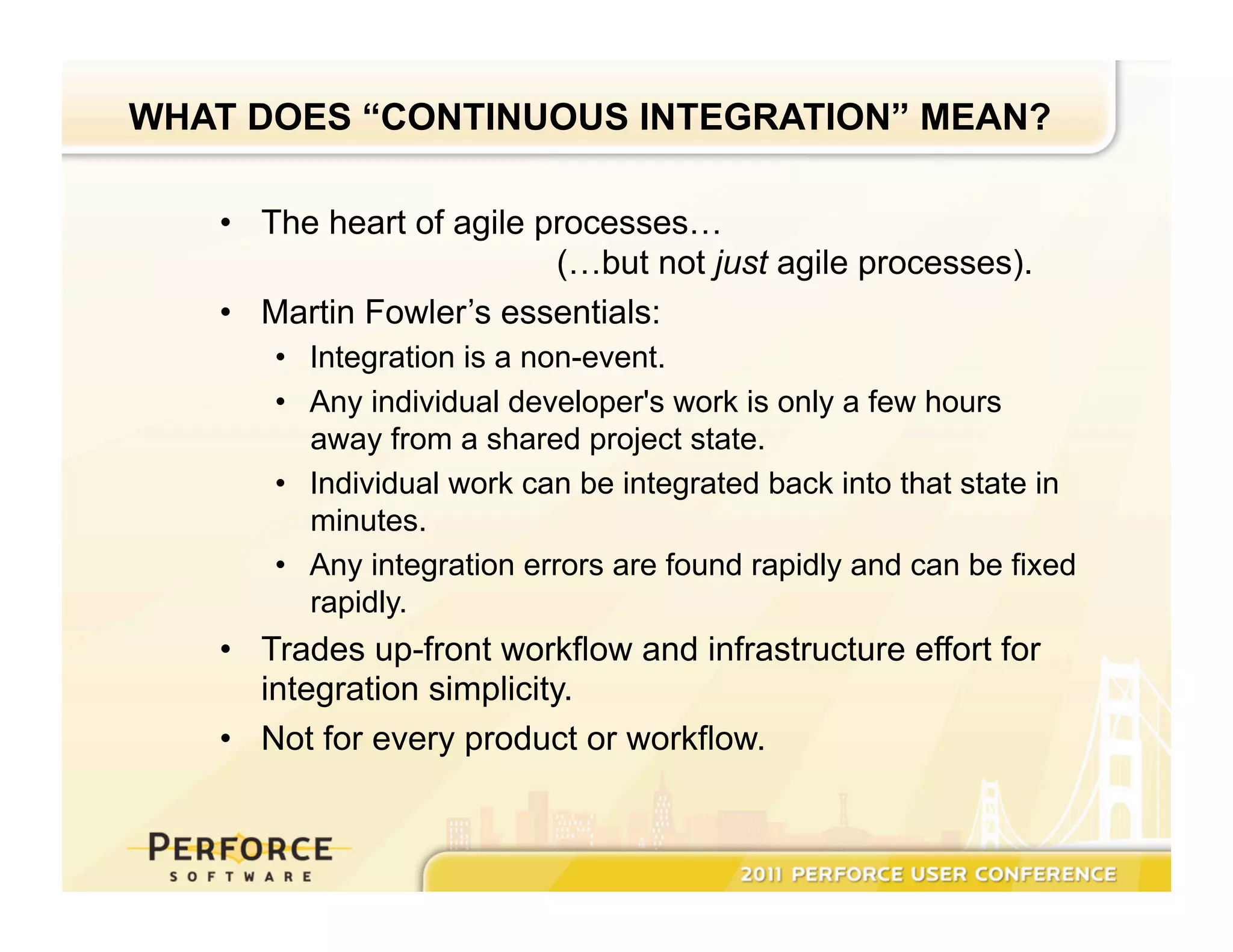 WHAT DOES “CONTINUOUS INTEGRATION” MEAN? •  The heart of agile processes… (…but not just agile processes). •  Martin Fowler’s essentials: •  Integration is a non-event. •  Any individual developer's work is only a few hours away from a shared project state. •  Individual work can be integrated back into that state in minutes. •  Any integration errors are found rapidly and can be fixed rapidly. •  Trades up-front workflow and infrastructure effort for integration simplicity. •  Not for every product or workflow. 