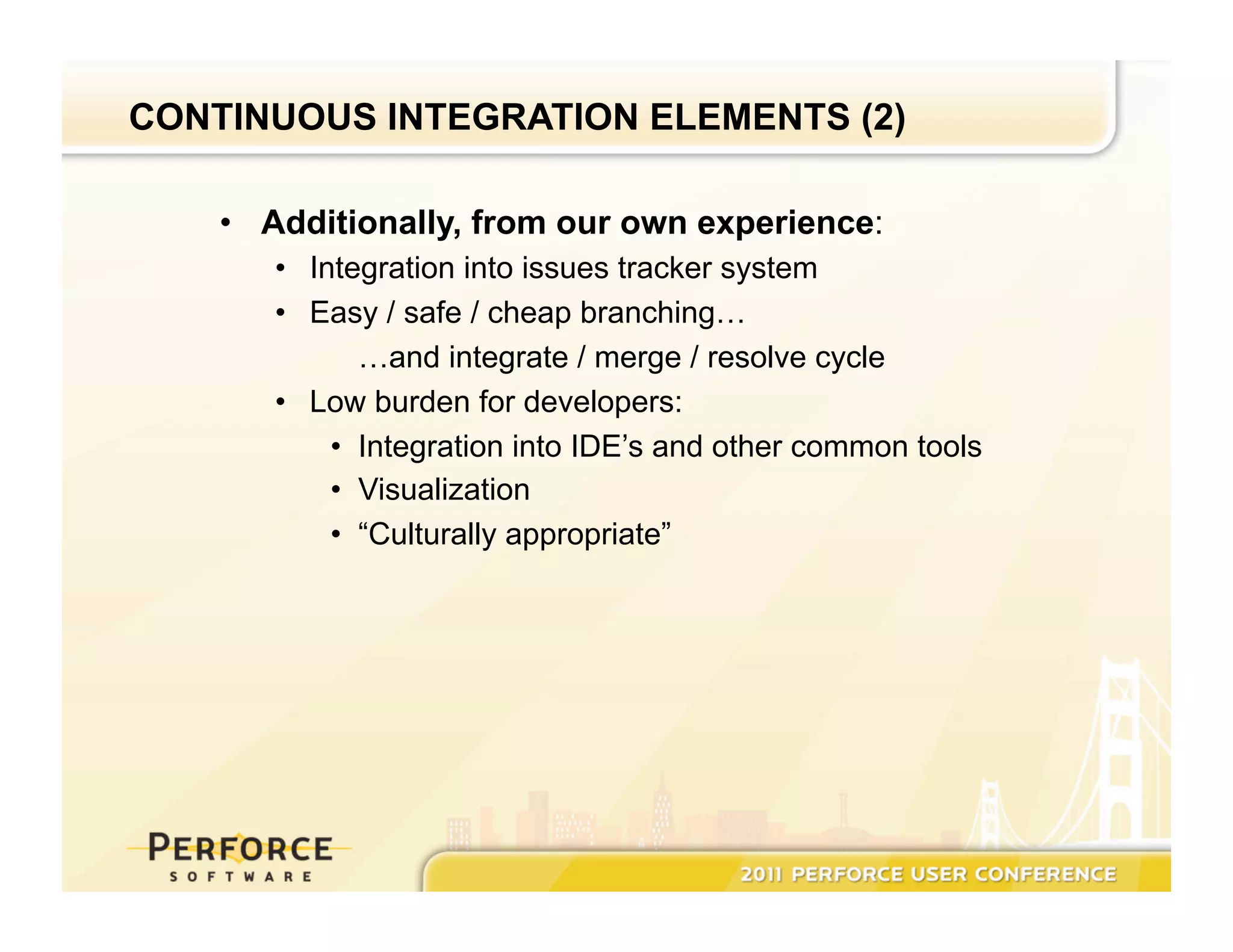 CONTINUOUS INTEGRATION ELEMENTS (2) •  Additionally, from our own experience: •  Integration into issues tracker system •  Easy / safe / cheap branching… …and integrate / merge / resolve cycle •  Low burden for developers: •  Integration into IDE’s and other common tools •  Visualization •  “Culturally appropriate” 