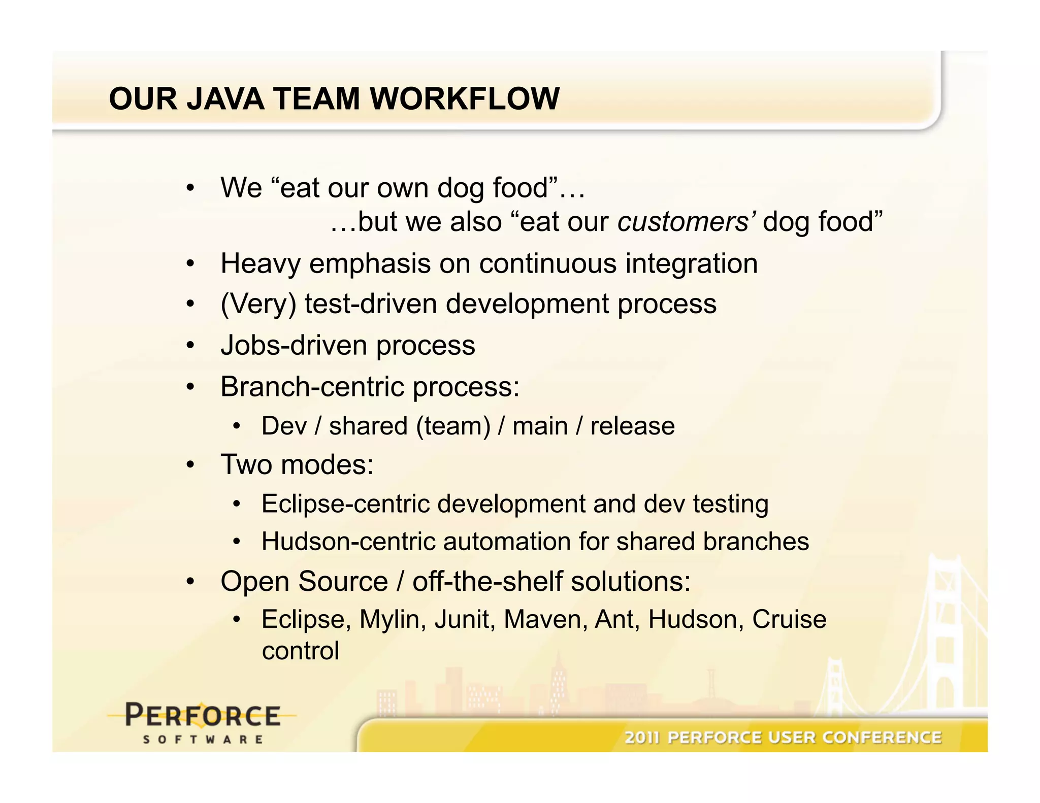 OUR JAVA TEAM WORKFLOW •  We “eat our own dog food”… …but we also “eat our customers’ dog food” •  Heavy emphasis on continuous integration •  (Very) test-driven development process •  Jobs-driven process •  Branch-centric process: •  Dev / shared (team) / main / release •  Two modes: •  Eclipse-centric development and dev testing •  Hudson-centric automation for shared branches •  Open Source / off-the-shelf solutions: •  Eclipse, Mylin, Junit, Maven, Ant, Hudson, Cruise control 