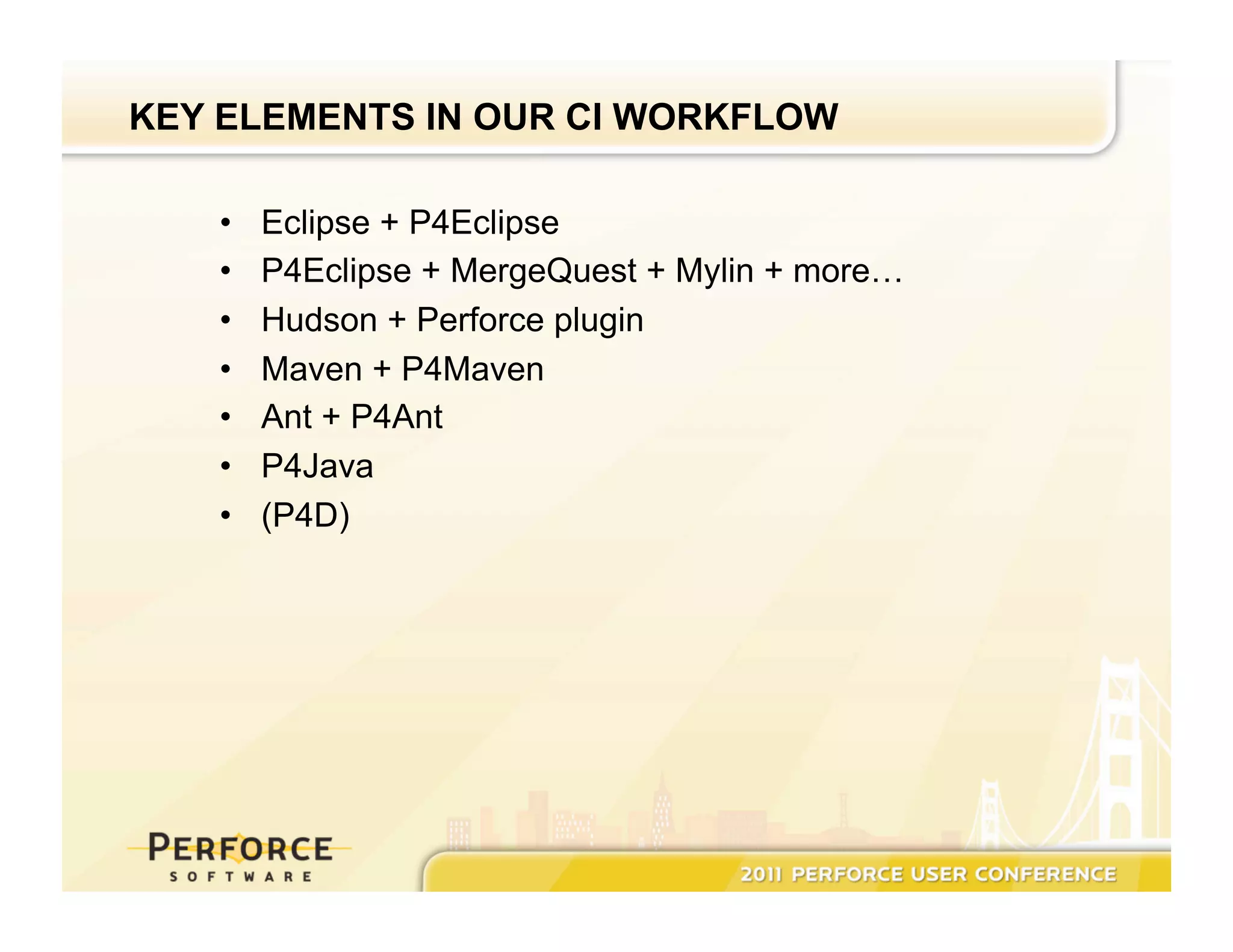 KEY ELEMENTS IN OUR CI WORKFLOW •  Eclipse + P4Eclipse •  P4Eclipse + MergeQuest + Mylin + more… •  Hudson + Perforce plugin •  Maven + P4Maven •  Ant + P4Ant •  P4Java •  (P4D) 