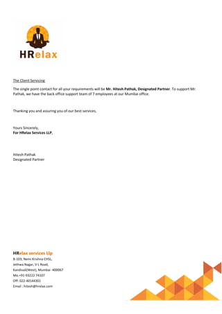 HRelax services Llp
B-103, Nemi Krishna CHSL,
Jethwa Nagar, V L Road,
Kandivali(West), Mumbai -400067
Mo.+91-93222 74107
Off: 022-40144301
Email : hitesh@hrelax.com
The Client Servicing
The single point contact for all your requirements will be Mr. Hitesh Pathak, Designated Partner. To support Mr.
Pathak, we have the back office support team of 7 employees at our Mumbai office.
Thanking you and assuring you of our best services,
Yours Sincerely,
For HRelax Services LLP,
Hitesh Pathak
Designated Partner
 