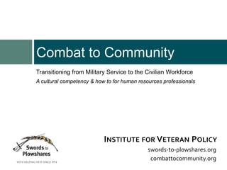 Transitioning from Military Service to the Civilian Workforce
A cultural competency & how to for human resources professionals
Combat to Community
swords-to-plowshares.org
combattocommunity.org
INSTITUTE FOR VETERAN POLICY
 