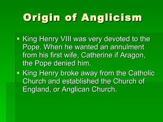 Origin of Anglicism King Henry VIII was very devoted to the Pope. When he wanted an annulment from his first wife, Catherine if Aragon, the Pope denied him.  King Henry broke away from the Catholic Church and established the Church of England, or Anglican Church.  