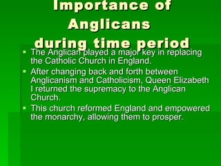 Importance of Anglicans  during time period The Anglican played a major key in replacing the Catholic Church in England.  After changing back and forth between Anglicanism and Catholicism, Queen Elizabeth I returned the supremacy to the Anglican Church.  This church reformed England and empowered the monarchy, allowing them to prosper.  