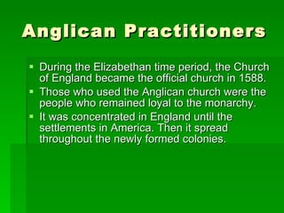 Anglican Practitioners During the Elizabethan time period, the Church of England became the official church in 1588.  Those who used the Anglican church were the people who remained loyal to the monarchy.  It was concentrated in England until the settlements in America. Then it spread throughout the newly formed colonies.  