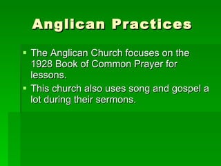 Anglican Practices The Anglican Church focuses on the 1928 Book of Common Prayer for lessons. This church also uses song and gospel a lot during their sermons.  