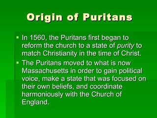 Origin of Puritans In 1560, the Puritans first began to reform the church to a state of  purity  to match Christianity in the time of Christ.  The Puritans moved to what is now Massachusetts in order to gain political voice, make a state that was focused on their own beliefs, and coordinate harmoniously with the Church of England. 