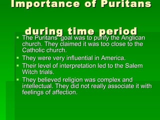 Importance of Puritans  during time period The Puritans’ goal was to purify the Anglican church. They claimed it was too close to the Catholic church.  They were very influential in America.  Their level of interpretation led to the Salem Witch trials. They believed religion was complex and intellectual. They did not really associate it with feelings of affection.  