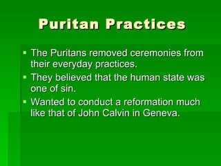 Puritan Practices The Puritans removed ceremonies from their everyday practices. They believed that the human state was one of sin. Wanted to conduct a reformation much like that of John Calvin in Geneva. 