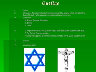 Outline I.  Outline II.  Introduction- Talk about history behind renaissance and the religious beliefs during that time. Queen Elizabeth I ’s Renaissance and religious beliefs during her rein. III.  Catholicism  A. Roman Catholics/ Catholicism B. Beliefs  C. Jesuit  IV.  D. King Edward VI(1547-1553), Queen Mary I(1553-1558),Queen Elizabeth(1558-1603) E. The Catholic Churches rebellion  F. Effects that happened to Catholic Churches during the time of Queen Elizabeth I’s rein V.  Judaism    VI.  Work Cited (MLA) 
