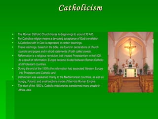 Catholicism The Roman Catholic Church traces its beginnings to around 30 A.D. For Catholics religion means a devouted acceptance of God’s revelation A Catholics faith in God is expressed in certain teachings. These teachings, based on the bible, are found in declarations of church councils and popes and in short statements of faith called creeds. Reformation is a religious revolution that created Protestantism in the1500. As a result of reformation, Europe became divided between Roman Catholic and Protestant countries. During the end of the 1500’s the reformation had separated Western Europe into Protestant and Catholic land Catholicism was weakened mainly to the Mediterranean countries, as well as  hungry, Poland, and small sections inside of the Holy Roman Empire. The start of the 1500’s, Catholic missionaries transformed many people in  Africa, Asia 