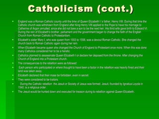 Catholicism (cont.) England was a Roman Catholic county until the time of Queen Elizabeth I ‘s father, Henry VIII. During that time the Catholic church was withdrawn from England after King Henry VIII applied to the Pope to have his marriage to Catherine of Argon annulled, since she did not bare a son to be the next heir. His third wife gave birth to Edward VI. During the rein of Elizabeth's brother, parliament and the government began to change the faith of the English Church from Roman Catholic to Protestantism.  Elizabeth’s sister Mary I, who was queen from 1553 to 1558, was a devout Roman Catholic. She changed the church back to Roman Catholic again during her rein. When Elizabeth became queen she changed the Church of England to Protestant once more. When this was done many Catholics considered her to be a heretic. Catholics planned to assassinate Queen Elizabeth I or declare her deposed from the throne. After changing the Church of England into a Protestant church. The consequences to the rebellion were as followed: Each person who participated or where thought to have been a factor in the rebellion was heavily fined and their land was taken away. Elizabeth declared that their mass be forbidden, even in secret. They were considered to be traitors. During the Catholic rebellion  the Jesuit or Society of Jesus was formed. Jesuit, founded by Ignatius Loyola in 1540, is a religious order .  The Jesuit would be hunted down and executed for treason during to rebellion against Queen Elizabeth. 