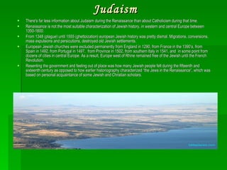 Judaism There's far less information about Judaism during the Renaissance than about Catholicism during that time. Renaissance is not the most suitable characterization of Jewish history, in western and central Europe between 1350-1600. From 1348 (plague) until 1555 (ghettoization) european Jewish history was pretty dismal. Migrations, conversions, mass expulsions and persicutions, destroyed old Jewish settlements.  European Jewish churches were excluded permanently from England in 1290, from France in the 1390’s, from Spain in 1492, from Portugal in 1497,  from Province in 1502, from southern Italy in 1541, and  in some point from dozens of cities in central Europe. As a result, Europe west of Rhine remained free of the Jewish until the French Revolution. Resenting the government and feeling out of place was how many Jewish people felt during the fifteenth and sixteenth century as opposed to how earlier historiography characterized “the Jews in the Renaissance”, which was based on personal acquaintance of some Jewish and Christian scholars. Jerusalem  