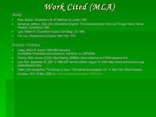 Work Cited (MLA) Books Ross, Stewart.  Elizabethan Life . BT Batsford Ltd, London,1991. Swingman, Jeffrey L.  Daily Life in Elizabethan England.  The Greenwood press “Daily Life Through History” Series.   Westport, Connecticut, 1995. Lace, William W.  Elizabethan England.  San Diego, CA, 1995. Fox, Levi.  Shakspereare’s England.  New York, 1972. Articles/ Websites Lesley, Arthur M. Autumn 1999.CBS Interactive Inc.2008http://findarticles.com/p/articles/mi_hb3394/is_/ai_n28743848. Dowling, Mike. January 5,2005. Mike Dowling. 2008http://www.mrdowling.com/704renaissance.html. Last, First.. September 20, 2007. © 1996-2007 Anniina Jokinen. August 10, 2006.  http://www.luminarium.org/renlit/elizabio.htm Pollen, John Hungerford. "The Society of Jesus." The Catholic Encyclopedia. Vol. 14. New York: Robert Appleton Company, 1912. 30 Nov. 2008  http://www.newadvent.org/cathen/14081a.htm 