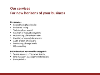 Our services
For new horizons of your business
Key services
• Recruitment of personnel
• Personnel rating
• Training of personnel
• Creation of motivation system
• Outsourcing of HR-department
• Creation of internal documents
• Audit of staff office work
• Monitoring of wage levels
• HR-consulting
Recruitment of personnel by categories
• Senior managers (Executive Search)
• Line managers (Management Selection)
• Key specialists

 