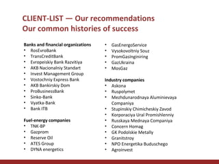 CLIENT-LIST — Our recommendations
Our common histories of success
Banks and financial organizations
• RosEvroBank
• TransCreditBank
• Evropeiskiy Bank Razvitiya
• AKB Nacionalniy Standart
• Invest Management Group
• Vostochniy Express Bank
• AKB Bankirskiy Dom
• ProBusinessBank
• Sinko-Bank
• Vyatka-Bank
• Bank ITB
Fuel-energy companies
• TNK-BP
• Gazprom
• Reserve Oil
• ATES Group
• DYNA energetics

•
•
•
•
•

GasEnergoService
Vysokovoltniy Souz
PromGasInginiring
GazUkraina
MosGaz

Industry companies
• Askona
• Ruspolymet
• Mezhdunarodnaya Aluminievaya
Companiya
• Stupinskiy Chimicheskiy Zavod
• Korporaciya Ural Promishlenniy
• Russkaya Mednaya Companiya
• Concern Homag
• GK Podolskie Metally
• Granitstroy
• NPO Energetika Buduschego
• Agroinvest

 
