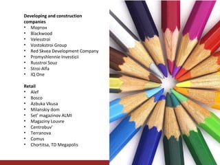 Developing and construction
companies
• Мортон
• Blackwood
• Velesstroi
• Vostokstroi Group
• Red Skvea Development Company
• Promyshlennie Investicii
• Russtroi Souz
• Stroi-Alfa
• IQ One
Retail
• Alef
• Bosco
• Azbuka Vkusa
• Milanskiy dom
• Set’ magazinov ALMI
• Magaziny Louvre
• Centrobuv’
• Terranova
• Comus
• Chortitsa, TD Megapolis

 