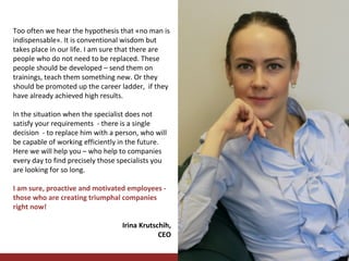 Too often we hear the hypothesis that «no man is
indispensable». It is conventional wisdom but
takes place in our life. I am sure that there are
people who do not need to be replaced. These
people should be developed – send them on
trainings, teach them something new. Or they
should be promoted up the career ladder, if they
have already achieved high results.
In the situation when the specialist does not
satisfy your requirements - there is a single
decision - to replace him with a person, who will
be capable of working efficiently in the future.
Here we will help you – who help to companies
every day to find precisely those specialists you
are looking for so long.
I am sure, proactive and motivated employees those who are creating triumphal companies
right now!
Irina Krutschih,
CEO

 