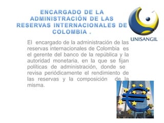 El  encargado de la administración de las reservas internacionales de Colombia  es el gerente del banco de la república y la autoridad monetaria, en la que se fijan políticas de administración, donde se  revisa periódicamente el rendimiento de las reservas y la composición  de la misma.  