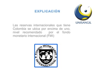 Las reservas internacionales que tiene Colombia se ubica por encima de uno, nivel recomendado  por el fondo monetario internacional (FMI) 