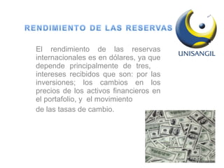 El rendimiento de las reservas internacionales es en dólares, ya que depende principalmente de tres,  intereses recibidos que son: por las inversiones; los cambios en los precios de los activos financieros en el portafolio, y  el movimiento de las tasas de cambio.  