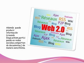 Además  puede producir información (creando blogs,wikism,participando en redes sociales,compartiendodocuemntos,) de manera sencillísima. 
