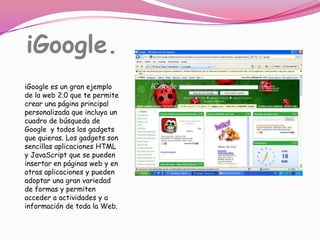 iGoogle.iGoogle es un gran ejemplo de la web 2.0 que te permite crear una página principal personalizada que incluya un cuadro de búsqueda de Google  y todos los gadgets que quieras. Los gadgets son sencillas aplicaciones HTML y JavaScript que se pueden insertar en páginas web y en otras aplicaciones y pueden adoptar una gran variedad de formas y permiten acceder a actividades y a información de toda la Web.