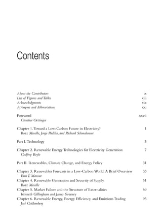 Contents


About the Contributors                                                      ix
List of Figures and Tables                                                 xiii
Acknowledgments                                                            xix
Acronyms and Abbreviations                                                 xxi

Foreword                                                                  xxvii
  Günther Oettinger

Chapter 1. Toward a Low-Carbon Future in Electricity?                        1
  Boaz Moselle, Jorge Padilla, and Richard Schmalensee

Part I. Technology                                                           5

Chapter 2. Renewable Energy Technologies for Electricity Generation          7
  Godfrey Boyle

Part II. Renewables, Climate Change, and Energy Policy                      31

Chapter 3. Renewables Forecasts in a Low-Carbon World: A Brief Overview     33
  Erin T. Mansur
Chapter 4. Renewable Generation and Security of Supply                      51
  Boaz Moselle
Chapter 5. Market Failure and the Structure of Externalities                69
  Kenneth Gillingham and James Sweeney
Chapter 6. Renewable Energy, Energy Efficiency, and Emissions Trading       93
  José Goldemberg
 