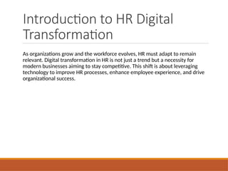 Introduction to HR Digital
Transformation
As organizations grow and the workforce evolves, HR must adapt to remain
relevant. Digital transformation in HR is not just a trend but a necessity for
modern businesses aiming to stay competitive. This shift is about leveraging
technology to improve HR processes, enhance employee experience, and drive
organizational success.
 