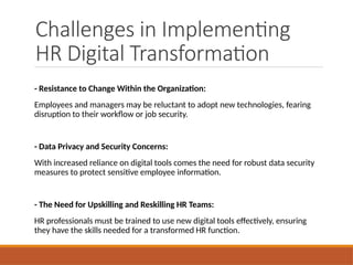 Challenges in Implementing
HR Digital Transformation
- Resistance to Change Within the Organization:
Employees and managers may be reluctant to adopt new technologies, fearing
disruption to their workflow or job security.
- Data Privacy and Security Concerns:
With increased reliance on digital tools comes the need for robust data security
measures to protect sensitive employee information.
- The Need for Upskilling and Reskilling HR Teams:
HR professionals must be trained to use new digital tools effectively, ensuring
they have the skills needed for a transformed HR function.
 