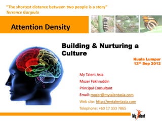 “The shortest distance between two people is a story”
Terrence Gargiulo

Attention Density
Building & Nurturing a
Culture

Kuala Lumpur
12th Sep 2012

My Talent Asia
Mozer Fakhruddin
Principal Consultant
Email: mozer@mytalentasia.com
Web site: http://mytalentasia.com
Telephone: +60 17 333 7865

 