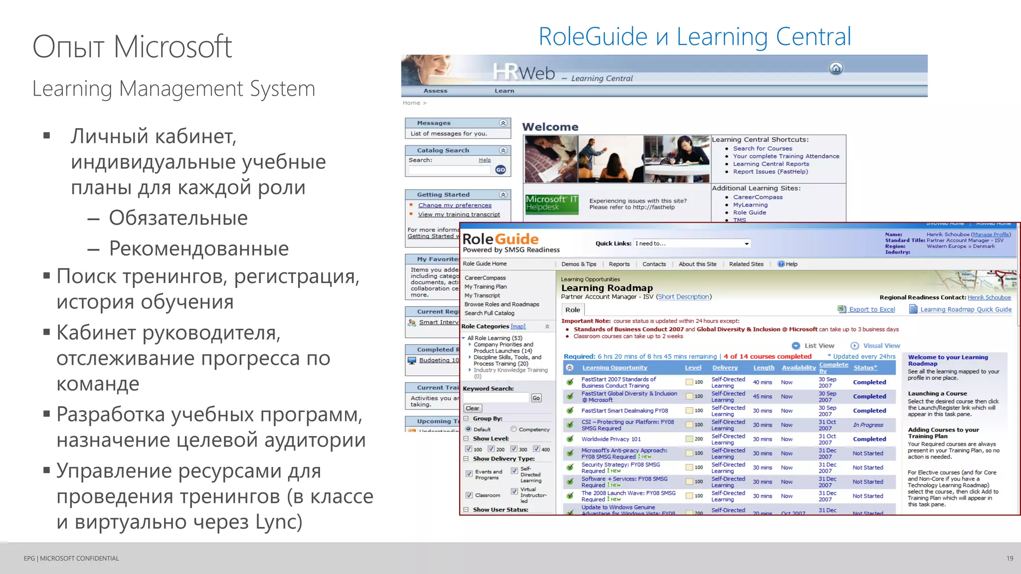 EPG | MICROSOFT CONFIDENTIAL
Опыт Microsoft
19
Learning Management System
RoleGuide и Learning Central
 Личный кабинет,
индивидуальные учебные
планы для каждой роли
– Обязательные
– Рекомендованные
 Поиск тренингов, регистрация,
история обучения
 Кабинет руководителя,
отслеживание прогресса по
команде
 Разработка учебных программ,
назначение целевой аудитории
 Управление ресурсами для
проведения тренингов (в классе
и виртуально через Lync)
 