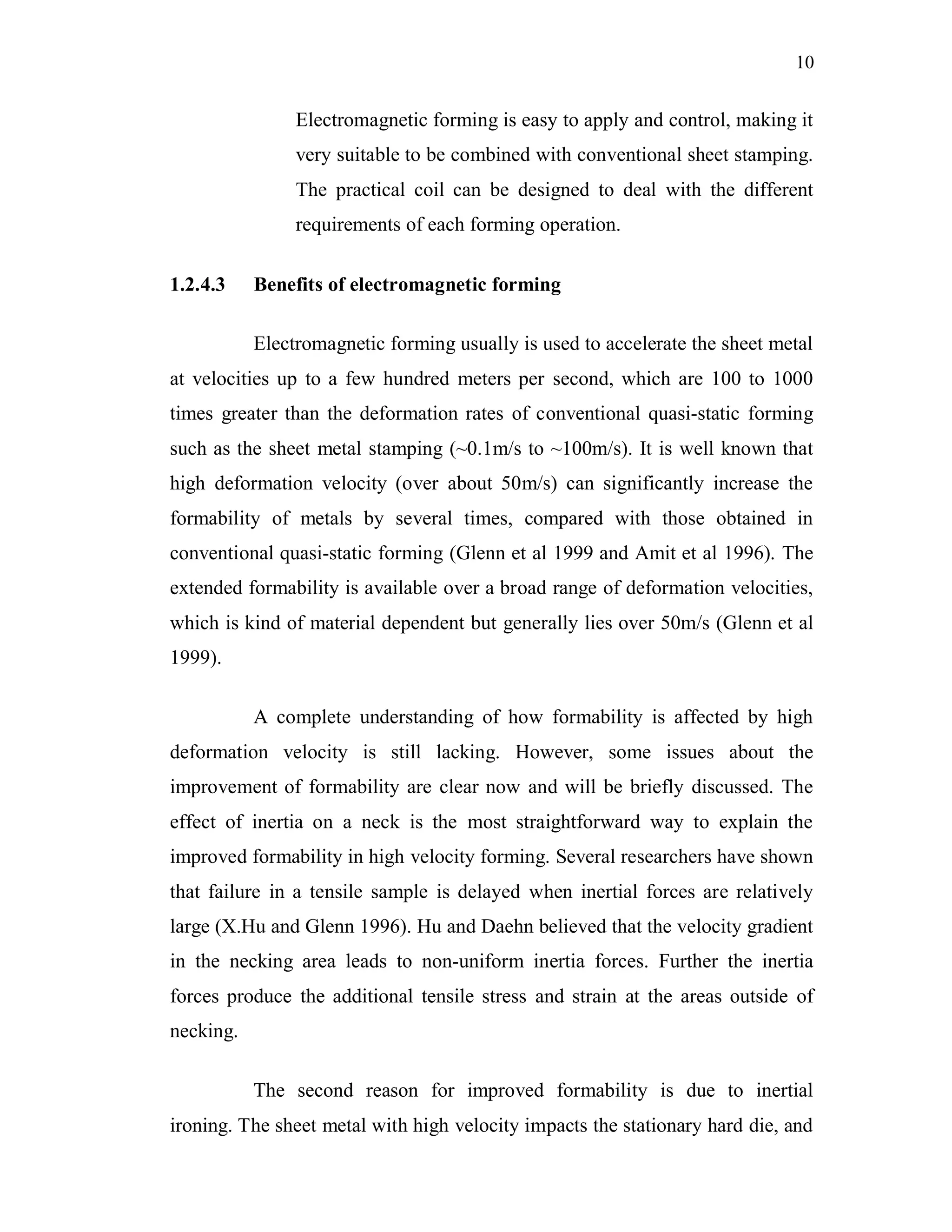 10
Electromagnetic forming is easy to apply and control, making it
very suitable to be combined with conventional sheet stamping.
The practical coil can be designed to deal with the different
requirements of each forming operation.
1.2.4.3 Benefits of electromagnetic forming
Electromagnetic forming usually is used to accelerate the sheet metal
at velocities up to a few hundred meters per second, which are 100 to 1000
times greater than the deformation rates of conventional quasi-static forming
such as the sheet metal stamping (~0.1m/s to ~100m/s). It is well known that
high deformation velocity (over about 50m/s) can significantly increase the
formability of metals by several times, compared with those obtained in
conventional quasi-static forming (Glenn et al 1999 and Amit et al 1996). The
extended formability is available over a broad range of deformation velocities,
which is kind of material dependent but generally lies over 50m/s (Glenn et al
1999).
A complete understanding of how formability is affected by high
deformation velocity is still lacking. However, some issues about the
improvement of formability are clear now and will be briefly discussed. The
effect of inertia on a neck is the most straightforward way to explain the
improved formability in high velocity forming. Several researchers have shown
that failure in a tensile sample is delayed when inertial forces are relatively
large (X.Hu and Glenn 1996). Hu and Daehn believed that the velocity gradient
in the necking area leads to non-uniform inertia forces. Further the inertia
forces produce the additional tensile stress and strain at the areas outside of
necking.
The second reason for improved formability is due to inertial
ironing. The sheet metal with high velocity impacts the stationary hard die, and
 
