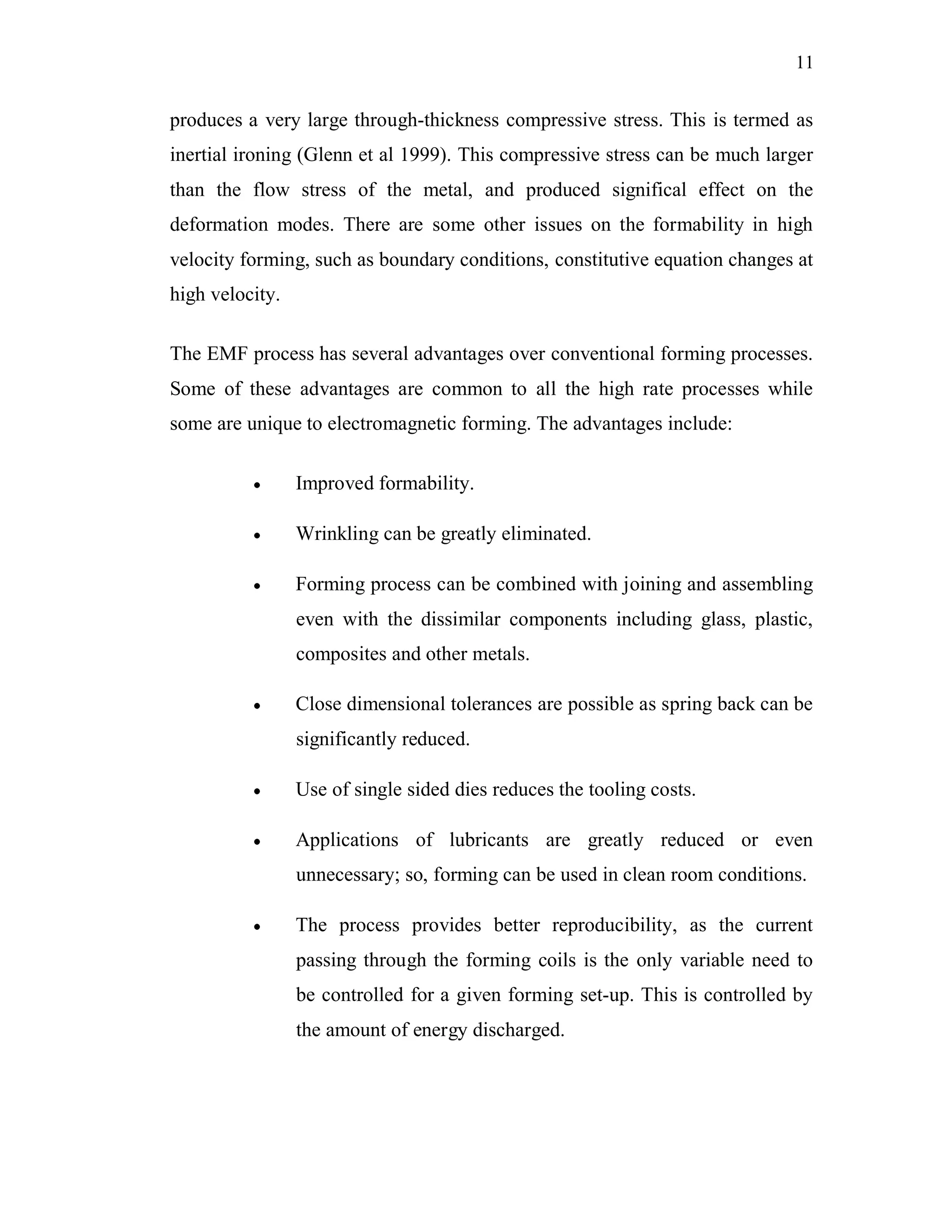 11
produces a very large through-thickness compressive stress. This is termed as
inertial ironing (Glenn et al 1999). This compressive stress can be much larger
than the flow stress of the metal, and produced significal effect on the
deformation modes. There are some other issues on the formability in high
velocity forming, such as boundary conditions, constitutive equation changes at
high velocity.
The EMF process has several advantages over conventional forming processes.
Some of these advantages are common to all the high rate processes while
some are unique to electromagnetic forming. The advantages include:
Improved formability.
Wrinkling can be greatly eliminated.
Forming process can be combined with joining and assembling
even with the dissimilar components including glass, plastic,
composites and other metals.
Close dimensional tolerances are possible as spring back can be
significantly reduced.
Use of single sided dies reduces the tooling costs.
Applications of lubricants are greatly reduced or even
unnecessary; so, forming can be used in clean room conditions.
The process provides better reproducibility, as the current
passing through the forming coils is the only variable need to
be controlled for a given forming set-up. This is controlled by
the amount of energy discharged.
 