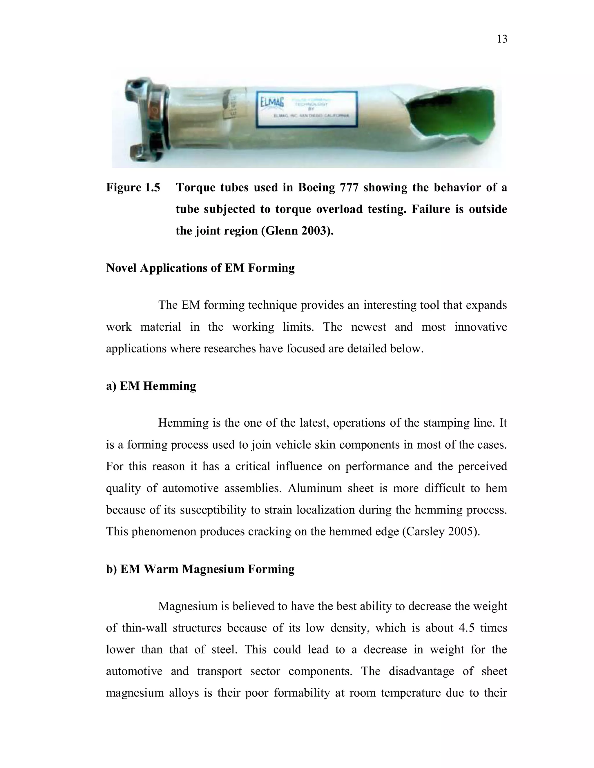 13
Figure 1.5 Torque tubes used in Boeing 777 showing the behavior of a
tube subjected to torque overload testing. Failure is outside
the joint region (Glenn 2003).
Novel Applications of EM Forming
The EM forming technique provides an interesting tool that expands
work material in the working limits. The newest and most innovative
applications where researches have focused are detailed below.
a) EM Hemming
Hemming is the one of the latest, operations of the stamping line. It
is a forming process used to join vehicle skin components in most of the cases.
For this reason it has a critical influence on performance and the perceived
quality of automotive assemblies. Aluminum sheet is more difficult to hem
because of its susceptibility to strain localization during the hemming process.
This phenomenon produces cracking on the hemmed edge (Carsley 2005).
b) EM Warm Magnesium Forming
Magnesium is believed to have the best ability to decrease the weight
of thin-wall structures because of its low density, which is about 4.5 times
lower than that of steel. This could lead to a decrease in weight for the
automotive and transport sector components. The disadvantage of sheet
magnesium alloys is their poor formability at room temperature due to their
 