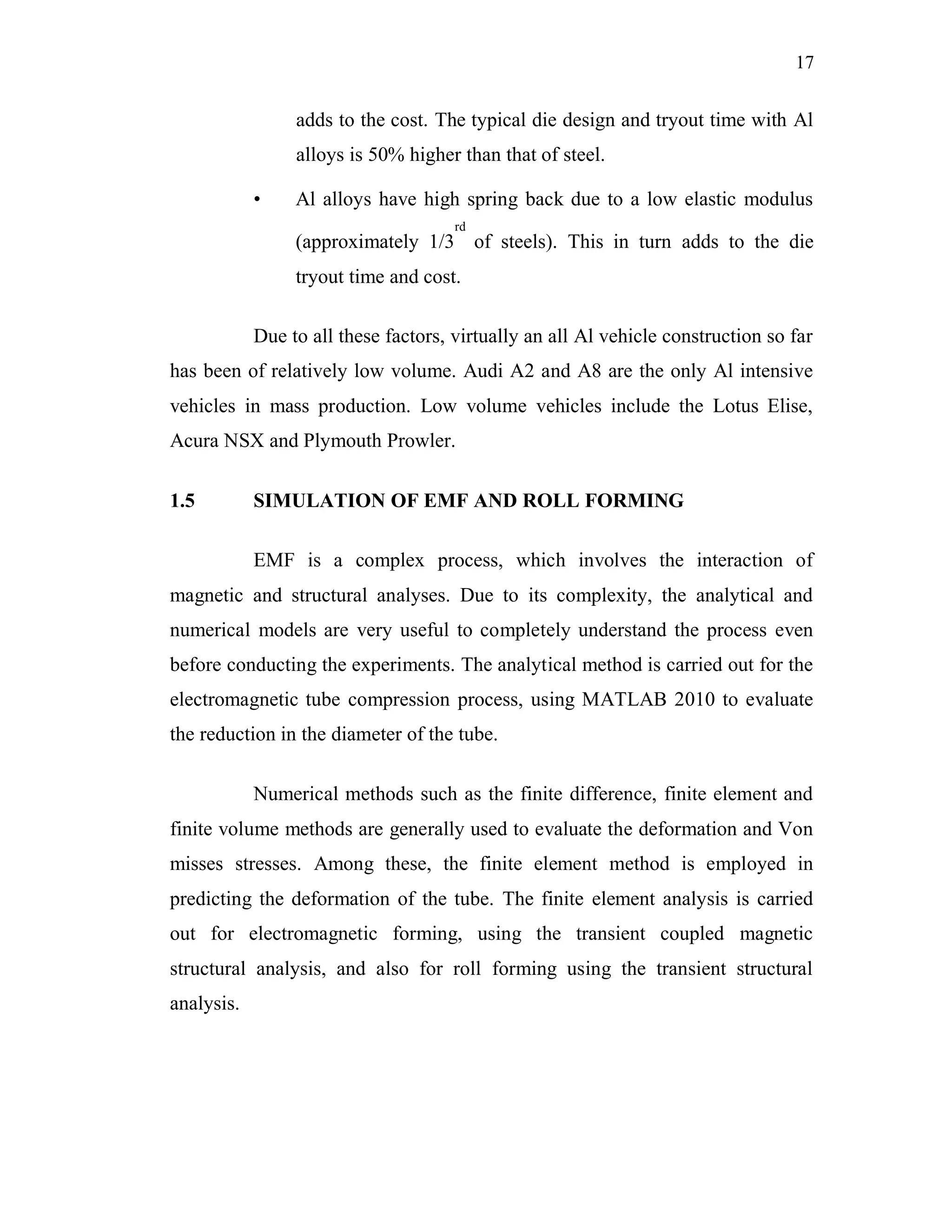 17
adds to the cost. The typical die design and tryout time with Al
alloys is 50% higher than that of steel.
• Al alloys have high spring back due to a low elastic modulus
(approximately 1/3
rd
of steels). This in turn adds to the die
tryout time and cost.
Due to all these factors, virtually an all Al vehicle construction so far
has been of relatively low volume. Audi A2 and A8 are the only Al intensive
vehicles in mass production. Low volume vehicles include the Lotus Elise,
Acura NSX and Plymouth Prowler.
1.5 SIMULATION OF EMF AND ROLL FORMING
EMF is a complex process, which involves the interaction of
magnetic and structural analyses. Due to its complexity, the analytical and
numerical models are very useful to completely understand the process even
before conducting the experiments. The analytical method is carried out for the
electromagnetic tube compression process, using MATLAB 2010 to evaluate
the reduction in the diameter of the tube.
Numerical methods such as the finite difference, finite element and
finite volume methods are generally used to evaluate the deformation and Von
misses stresses. Among these, the finite element method is employed in
predicting the deformation of the tube. The finite element analysis is carried
out for electromagnetic forming, using the transient coupled magnetic
structural analysis, and also for roll forming using the transient structural
analysis.
 
