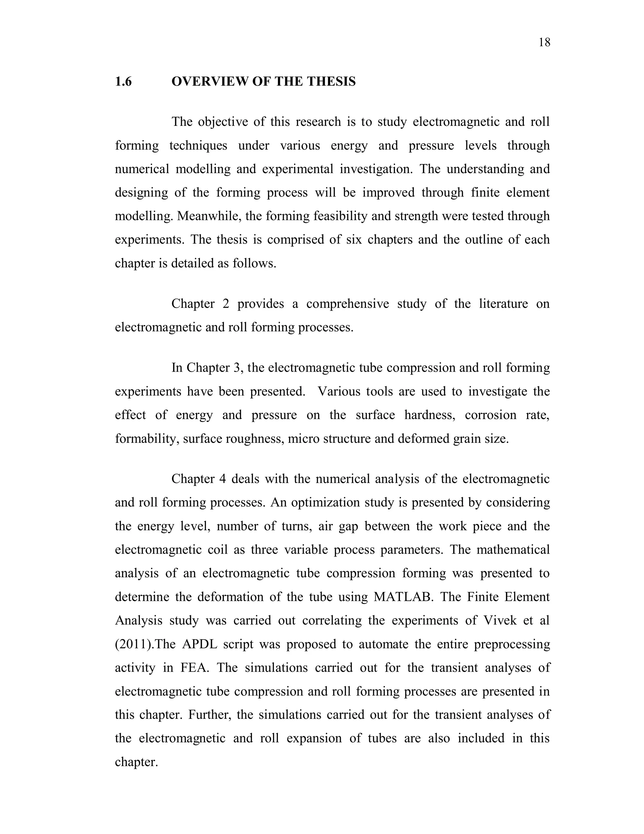 18
1.6 OVERVIEW OF THE THESIS
The objective of this research is to study electromagnetic and roll
forming techniques under various energy and pressure levels through
numerical modelling and experimental investigation. The understanding and
designing of the forming process will be improved through finite element
modelling. Meanwhile, the forming feasibility and strength were tested through
experiments. The thesis is comprised of six chapters and the outline of each
chapter is detailed as follows.
Chapter 2 provides a comprehensive study of the literature on
electromagnetic and roll forming processes.
In Chapter 3, the electromagnetic tube compression and roll forming
experiments have been presented. Various tools are used to investigate the
effect of energy and pressure on the surface hardness, corrosion rate,
formability, surface roughness, micro structure and deformed grain size.
Chapter 4 deals with the numerical analysis of the electromagnetic
and roll forming processes. An optimization study is presented by considering
the energy level, number of turns, air gap between the work piece and the
electromagnetic coil as three variable process parameters. The mathematical
analysis of an electromagnetic tube compression forming was presented to
determine the deformation of the tube using MATLAB. The Finite Element
Analysis study was carried out correlating the experiments of Vivek et al
(2011).The APDL script was proposed to automate the entire preprocessing
activity in FEA. The simulations carried out for the transient analyses of
electromagnetic tube compression and roll forming processes are presented in
this chapter. Further, the simulations carried out for the transient analyses of
the electromagnetic and roll expansion of tubes are also included in this
chapter.
 
