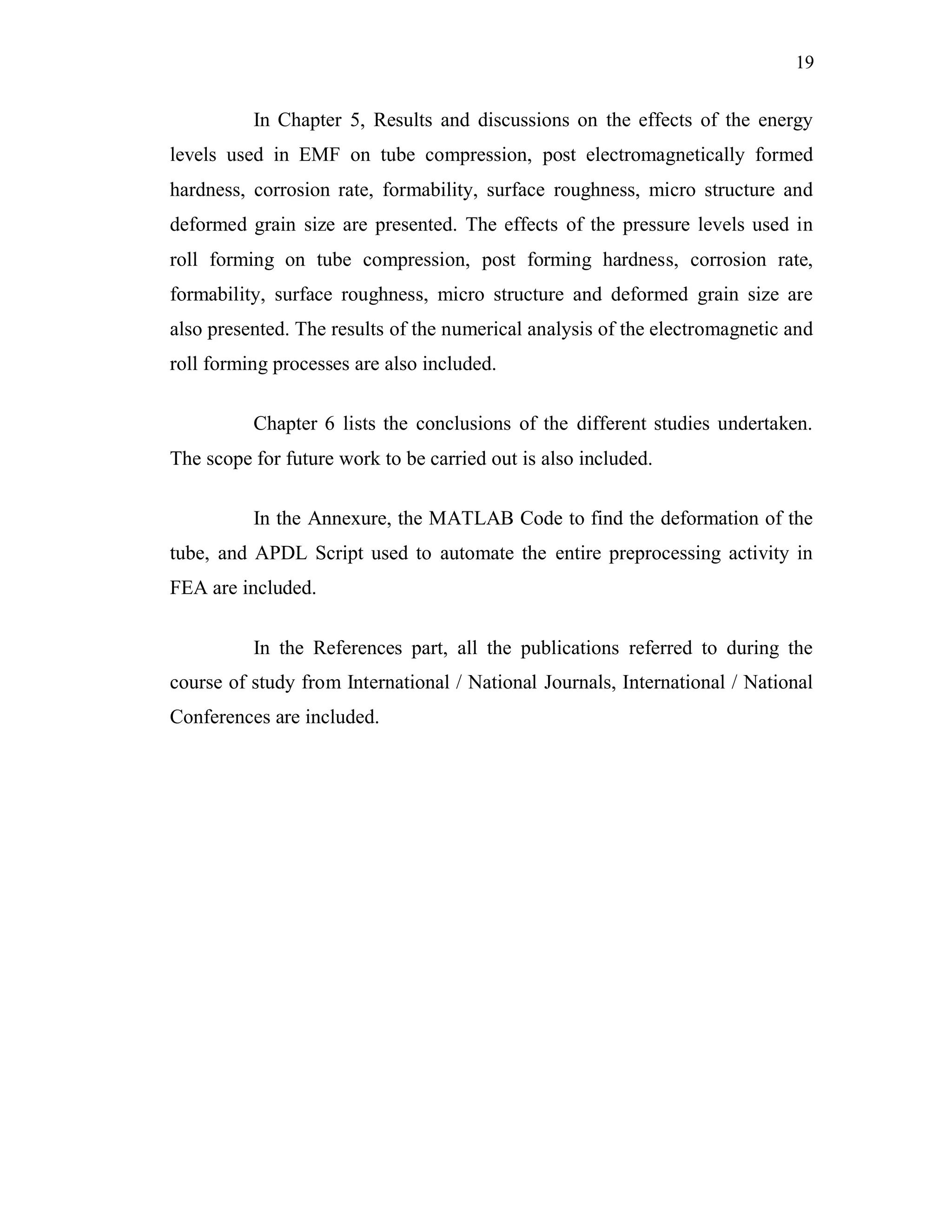 19
In Chapter 5, Results and discussions on the effects of the energy
levels used in EMF on tube compression, post electromagnetically formed
hardness, corrosion rate, formability, surface roughness, micro structure and
deformed grain size are presented. The effects of the pressure levels used in
roll forming on tube compression, post forming hardness, corrosion rate,
formability, surface roughness, micro structure and deformed grain size are
also presented. The results of the numerical analysis of the electromagnetic and
roll forming processes are also included.
Chapter 6 lists the conclusions of the different studies undertaken.
The scope for future work to be carried out is also included.
In the Annexure, the MATLAB Code to find the deformation of the
tube, and APDL Script used to automate the entire preprocessing activity in
FEA are included.
In the References part, all the publications referred to during the
course of study from International / National Journals, International / National
Conferences are included.
 