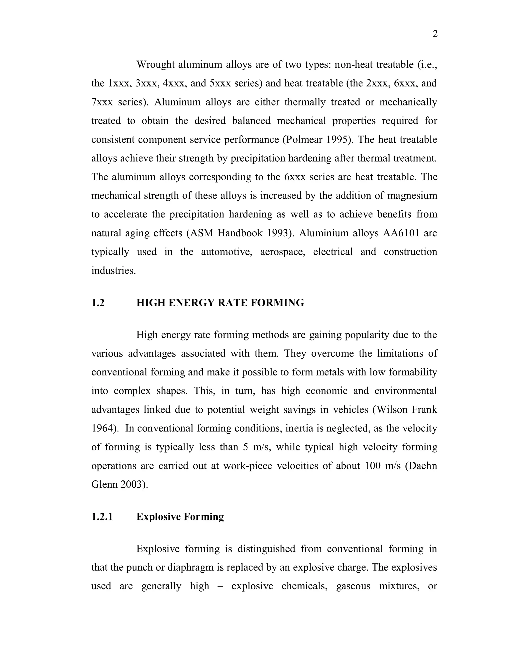 2
Wrought aluminum alloys are of two types: non-heat treatable (i.e.,
the 1xxx, 3xxx, 4xxx, and 5xxx series) and heat treatable (the 2xxx, 6xxx, and
7xxx series). Aluminum alloys are either thermally treated or mechanically
treated to obtain the desired balanced mechanical properties required for
consistent component service performance (Polmear 1995). The heat treatable
alloys achieve their strength by precipitation hardening after thermal treatment.
The aluminum alloys corresponding to the 6xxx series are heat treatable. The
mechanical strength of these alloys is increased by the addition of magnesium
to accelerate the precipitation hardening as well as to achieve benefits from
natural aging effects (ASM Handbook 1993). Aluminium alloys AA6101 are
typically used in the automotive, aerospace, electrical and construction
industries.
1.2 HIGH ENERGY RATE FORMING
High energy rate forming methods are gaining popularity due to the
various advantages associated with them. They overcome the limitations of
conventional forming and make it possible to form metals with low formability
into complex shapes. This, in turn, has high economic and environmental
advantages linked due to potential weight savings in vehicles (Wilson Frank
1964). In conventional forming conditions, inertia is neglected, as the velocity
of forming is typically less than 5 m/s, while typical high velocity forming
operations are carried out at work-piece velocities of about 100 m/s (Daehn
Glenn 2003).
1.2.1 Explosive Forming
Explosive forming is distinguished from conventional forming in
that the punch or diaphragm is replaced by an explosive charge. The explosives
used are generally high – explosive chemicals, gaseous mixtures, or
 