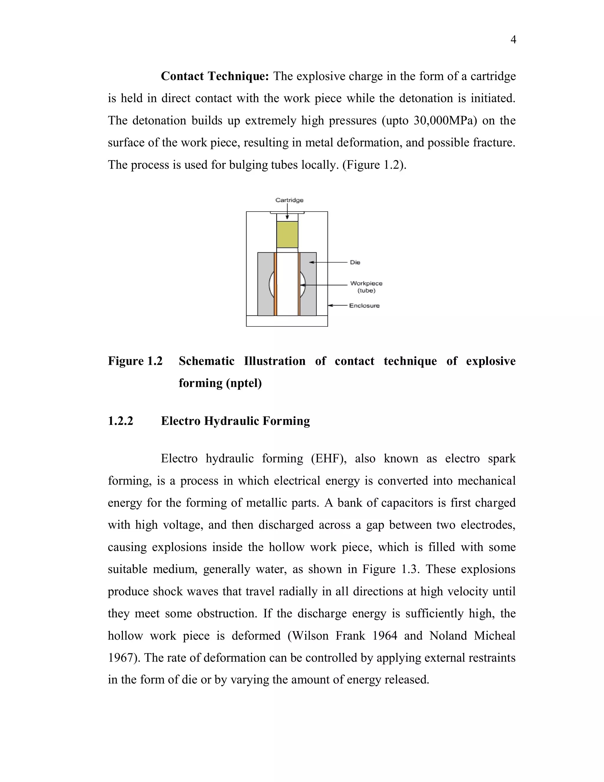 4
Contact Technique: The explosive charge in the form of a cartridge
is held in direct contact with the work piece while the detonation is initiated.
The detonation builds up extremely high pressures (upto 30,000MPa) on the
surface of the work piece, resulting in metal deformation, and possible fracture.
The process is used for bulging tubes locally. (Figure 1.2).
Figure 1.2 Schematic Illustration of contact technique of explosive
forming (nptel)
1.2.2 Electro Hydraulic Forming
Electro hydraulic forming (EHF), also known as electro spark
forming, is a process in which electrical energy is converted into mechanical
energy for the forming of metallic parts. A bank of capacitors is first charged
with high voltage, and then discharged across a gap between two electrodes,
causing explosions inside the hollow work piece, which is filled with some
suitable medium, generally water, as shown in Figure 1.3. These explosions
produce shock waves that travel radially in all directions at high velocity until
they meet some obstruction. If the discharge energy is sufficiently high, the
hollow work piece is deformed (Wilson Frank 1964 and Noland Micheal
1967). The rate of deformation can be controlled by applying external restraints
in the form of die or by varying the amount of energy released.
 