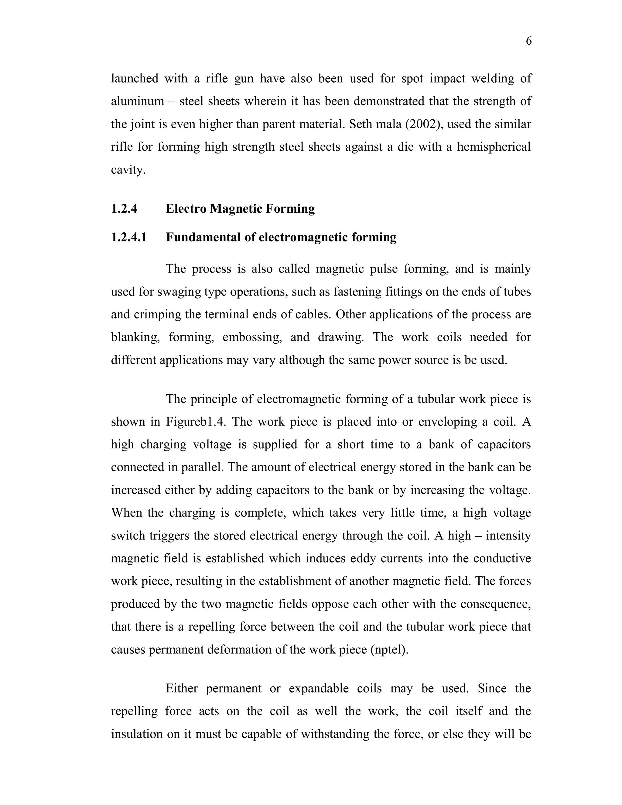 6
launched with a rifle gun have also been used for spot impact welding of
aluminum – steel sheets wherein it has been demonstrated that the strength of
the joint is even higher than parent material. Seth mala (2002), used the similar
rifle for forming high strength steel sheets against a die with a hemispherical
cavity.
1.2.4 Electro Magnetic Forming
1.2.4.1 Fundamental of electromagnetic forming
The process is also called magnetic pulse forming, and is mainly
used for swaging type operations, such as fastening fittings on the ends of tubes
and crimping the terminal ends of cables. Other applications of the process are
blanking, forming, embossing, and drawing. The work coils needed for
different applications may vary although the same power source is be used.
The principle of electromagnetic forming of a tubular work piece is
shown in Figureb1.4. The work piece is placed into or enveloping a coil. A
high charging voltage is supplied for a short time to a bank of capacitors
connected in parallel. The amount of electrical energy stored in the bank can be
increased either by adding capacitors to the bank or by increasing the voltage.
When the charging is complete, which takes very little time, a high voltage
switch triggers the stored electrical energy through the coil. A high – intensity
magnetic field is established which induces eddy currents into the conductive
work piece, resulting in the establishment of another magnetic field. The forces
produced by the two magnetic fields oppose each other with the consequence,
that there is a repelling force between the coil and the tubular work piece that
causes permanent deformation of the work piece (nptel).
Either permanent or expandable coils may be used. Since the
repelling force acts on the coil as well the work, the coil itself and the
insulation on it must be capable of withstanding the force, or else they will be
 