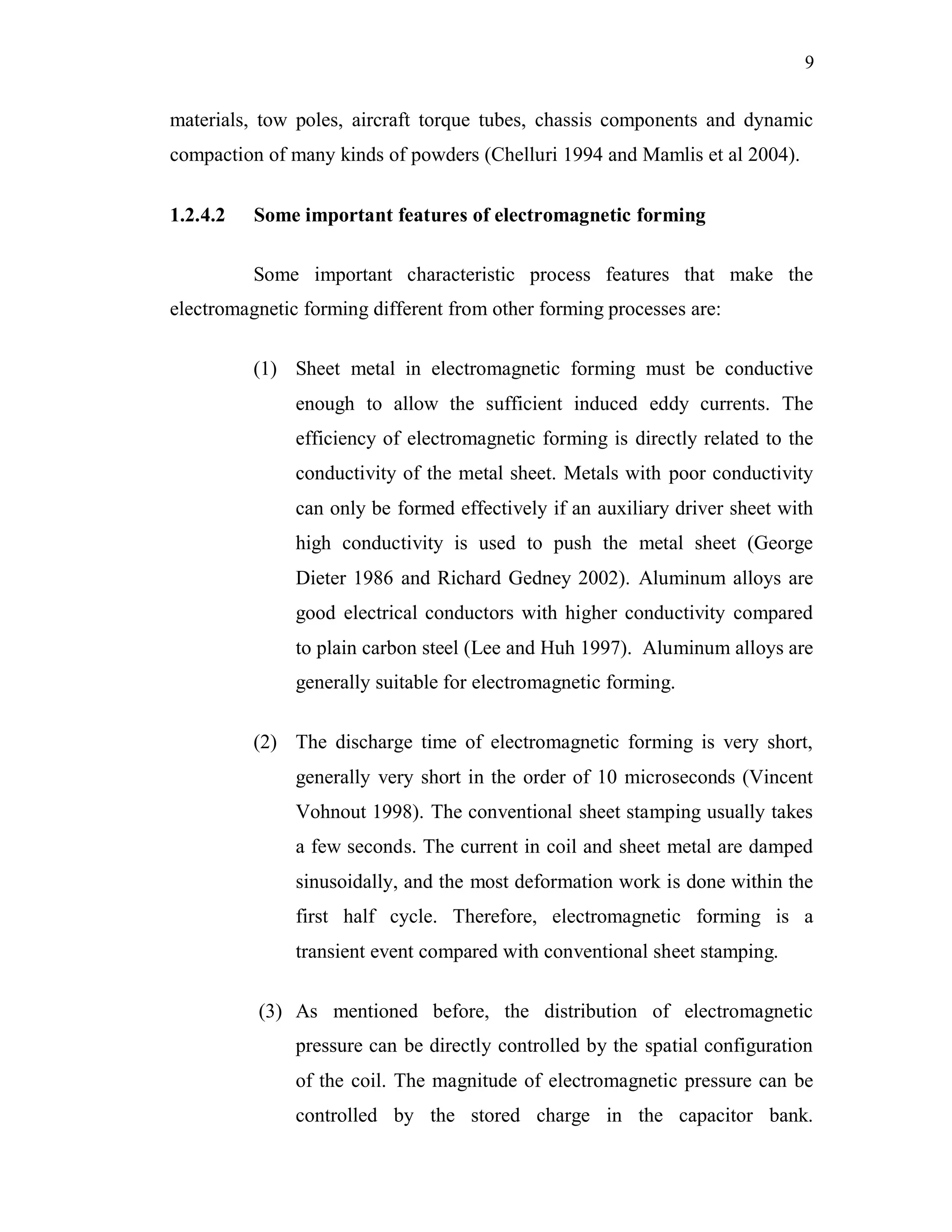 9
materials, tow poles, aircraft torque tubes, chassis components and dynamic
compaction of many kinds of powders (Chelluri 1994 and Mamlis et al 2004).
1.2.4.2 Some important features of electromagnetic forming
Some important characteristic process features that make the
electromagnetic forming different from other forming processes are:
(1) Sheet metal in electromagnetic forming must be conductive
enough to allow the sufficient induced eddy currents. The
efficiency of electromagnetic forming is directly related to the
conductivity of the metal sheet. Metals with poor conductivity
can only be formed effectively if an auxiliary driver sheet with
high conductivity is used to push the metal sheet (George
Dieter 1986 and Richard Gedney 2002). Aluminum alloys are
good electrical conductors with higher conductivity compared
to plain carbon steel (Lee and Huh 1997). Aluminum alloys are
generally suitable for electromagnetic forming.
(2) The discharge time of electromagnetic forming is very short,
generally very short in the order of 10 microseconds (Vincent
Vohnout 1998). The conventional sheet stamping usually takes
a few seconds. The current in coil and sheet metal are damped
sinusoidally, and the most deformation work is done within the
first half cycle. Therefore, electromagnetic forming is a
transient event compared with conventional sheet stamping.
(3) As mentioned before, the distribution of electromagnetic
pressure can be directly controlled by the spatial configuration
of the coil. The magnitude of electromagnetic pressure can be
controlled by the stored charge in the capacitor bank.
 
