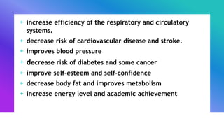 + increase efficiency of the respiratory and circulatory
systems.
+ decrease risk of cardiovascular disease and stroke.
+ improves blood pressure
+ decrease risk of diabetes and some cancer
+ improve self-esteem and self-confidence
+ decrease body fat and improves metabolism
+ increase energy level and academic achievement
 