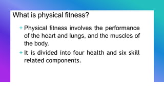 What is physical fitness?
+ Physical fitness involves the performance
of the heart and lungs, and the muscles of
the body.
+ It is divided into four health and six skill
related components.
 