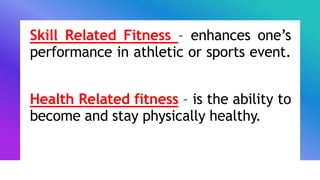 Skill Related Fitness – enhances one’s
performance in athletic or sports event.
Health Related fitness – is the ability to
become and stay physically healthy.
 