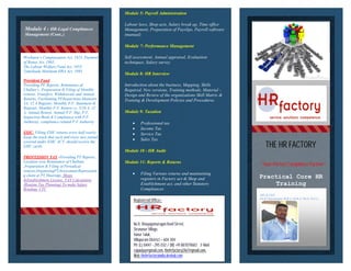 Module 4 : HR-Legal Compliances
Management (Cont..)
Workmen’s Compensation Act, 1923, Payment
of Bonus Act, 1965,
The Labour Welfare Fund Act, 1953
Tamilnadu Minimum HRA Act, 1983
Provident Fund
Providing PF Reports, Remittance of
Challan’s ,Preparation & Filing of Monthly
returns, Transfers, Withdrawals and Annual
Returns, Facilitating PFInspections,Maintain
3A, 12 A Register, Monthly P.F. Statement &
Register, Monthly P.F. Return i.e. 5/10 A, 12
A. Annual Return, Annual P.F. Slip, P.F.
Inspection Book & Compliance with P.F.
Authority, compliance related P.F Authority
ESIC- Filling ESIC returns every half yearly-
Keep the track that each and every new joined
covered under ESIC ACT, should receive the
ESIC cards.
PROFESSION TAX -Providing PT Reports,
Location wise Remittance of Challans
,Preparation & Filing of Periodical
returns,OrganizingPTAssessment,Representin
g client at PT Hearings, Shops
&Establishment License, TAX Calculation
(Routine Tax Planning) To make Salary
Breakup, CTC
Module 5: Payroll Administration
Labour laws, Shop acts, Salary break up, Time office
Management, Preparation of Payslips,
(manual)
Module 7: Performance Management
Self assessment, Annual appraisal, Evaluation
techniques, Salary survey
Module 8: HR Interview
Introduction about the business, Mapping, Skills
Required, New versions, Training methods, Material
Design and Review of the organizations Skill Matrix &
Training & Development Policies and Procedures.
Module 9: Taxation
Module 10 : HR Audit
Module 11: Reports & Returns
Module 5: Payroll Administration
Labour laws, Shop acts, Salary break up, Time office
Management, Preparation of Payslips, Payroll software
(manual)
Module 7: Performance Management
Self assessment, Annual appraisal, Evaluation
techniques, Salary survey
Module 8: HR Interview
Introduction about the business, Mapping, Skills
Required, New versions, Training methods, Material -
Design and Review of the organizations Skill Matrix &
Training & Development Policies and Procedures.
Module 9: Taxation
 Professional tax
 Income Tax
 Service Tax
 Sales Tax
Module 10 : HR Audit
Module 11: Reports & Returns
 Filing Various returns and maintaining
registers in Factory act & Shop and
Establishment act, and other Statutory
Compliances
“Your Perfect Compliance Partner”
Practical Core HR
Registered Office:-
No.11, Vinayagamurugan Kovil Street,
Sirunavur Village,
Vanur Taluk,
Villupuram District – 604 304
Ph: (L) 04147 - 295 032 / (M) +91 8870711683 E-Mail:
rajuwijay@gmail.com, thehrfactory24x7@gmail.com.
Web: thehrfactoryindia.devhub.com
MD & CEO
Dr.R.Vijayakumar.M.B.A
THE HR FACTORY
“Your Perfect Compliance Partner”
Practical Core HR
Training
MD & CEO
Dr.R.Vijayakumar.M.B.A, M.B.A, Ph.D, B.G.L,
 