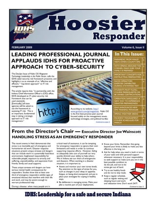 FEBRUARY 2009                                                                                                                            Volume 6, Issue II 

LEADING PROFESSIONAL JOURNAL In This Issue:
APPLAUDS IDHS FOR PROACTIVE                                                                                                        PARAMEDIC FROM WALES
                                                                                                                                   VISITS OWEN COUNTY EMS
                                                                                                                                                                    2


APPROACH TO CYBER–SECURITY                                                                                                         WITH SPRING AROUND THE
                                                                                                                                   CORNER, MAKE SURE YOUR
                                                                                                                                   FAMILY IS PREPARED
                                                                                                                                                                    3


The Dec/Jan Issue of Public CIO Magazine:                                                                                          IMPORTANT CONCEPTS FOR 3
Technology Leadership in the Public Sector, calls the                                                                              INSTRUCTING FIREFIGHTERS
IDHS cyber-security risk framework proactive, and
highlights it as an example of an “effective and                                                                                   RACES OPERATORS                  4
efficient,” “top-down approach” to IT risk                                                                                         EXERCISE CAPABILITIES
management.                                                                                                                        DURING STATEWIDE TEST

                                                                                                                                   STUDENTS MUST FULFILL            4
The article reports that, “in partnership with the
                                                                                                                                   COURSE PREREQUISITES OR
Indiana Chief Information Officer’s (CIO) office,
                                                                                                                                   BE DENIED CERTIFICATIONS
IDHS developed an IT cyber-security risk
framework that can be                                                                                                              OPERATION SAFEGUARD: A           4
used statewide.                                                                                                                    NEW WAY TO EXPERIENCE
[Eventually,] all state                                                                                                            DISASTER PREPAREDNESS
agencies will be asked to
                                                                                                                                   IDHS ANNOUNCES NEW               5
use the framework in                                                    According to its website, http://                          EMS TRAINING MANAGER
assessing IT risk. This is                                              www.govtech.com/gt/magazines, Public CIO
an important, fundamental                                               is the first best-practice peer journal                    SPRING WEATHER SIRENS            5
step in taking a strategic                                              focused solely on the management issues,
approach to IT risk                                                     technology strategies, and political hurdles               INCIDENT MANAGEMENT              6
management.”                                                                                                                       COURSE SCHEDULED FOR
                                                                                                       (Continued on page 2)
                                                                                                                                   MARCH



From the Director’s Chair — Executive Director Joe Wainscott
HANDLING STRESS AS AN EMERGENCY RESPONDER
The recent events in Haiti demonstrate that             critical need of assistance, it can be tempting         Know your limits. Remember that going
stress is an inevitable part of emergency and           for emergency responders to ignore their own              beyond your limits is likely to make you less
humanitarian aid work. Disaster response                limitations and needs in order to continue                effective in the long run.
situations present unique stresses and dangers          supporting response efforts. However, failing
                                                                                                                Ask for help when you need it, both in terms
that can include work in a potentially hazardous        to adequately take care of yourself can very
                                                                                                                  of your tasks and with personal support
environment, heightened responsibility for              quickly diminish your ability to help others.
                                                                                                                  whenever necessary. It is your responsibility
vulnerable people, exposure to atrocity and             We in Indiana see our share of emergencies
                                                                                                                  to seek support to make sure you are in the
suffering, unpredictability, and separation from        and disasters. When working in a disaster
                                                                                                                  best possible condition to
friends, family and usual supports.                     situation, it is important to:
                                                                                                                  do the job, and not to let
These unique stresses and dangers can have               Assess and monitor your own stress levels.             stress get out of hand.
                                                           Pay attention to the signs of stress for you,
serious mental health consequences for                                                                          Try to eat healthy foods
responders. Studies show that at least one-                such as changes in your sleep or appetite,
                                                                                                                  and do not to skip meals.
third of emergency responders exhibit signs of             fatigue, or being short-tempered, and put in
                                                           place your strategies for coping in healthy          Keep a regular schedule,
emotional distress that interfere with their life                                                                 such as regular waking and
and work, and may be severe enough to                      ways.
                                                                                                                  sleeping hours and work
warrant professional help.                               Be deliberate in managing stress. Make your            and relaxation time. Don't work 24/7!
                                                           plan a routine part of your deployment.
During a disaster, when many people are in                                                                                                       (Continued on page 2)
 